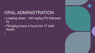 ORAL ADMINISTRATION
• Loading dose - 140 mg/kg PO followed
by
• 70mg/kg every 4 hours for 17 total
doses
•
 