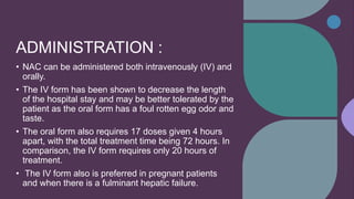 ADMINISTRATION :
• NAC can be administered both intravenously (IV) and
orally.
• The IV form has been shown to decrease the length
of the hospital stay and may be better tolerated by the
patient as the oral form has a foul rotten egg odor and
taste.
• The oral form also requires 17 doses given 4 hours
apart, with the total treatment time being 72 hours. In
comparison, the IV form requires only 20 hours of
treatment.
• The IV form also is preferred in pregnant patients
and when there is a fulminant hepatic failure.
 