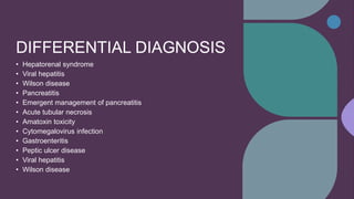 DIFFERENTIAL DIAGNOSIS
• Hepatorenal syndrome
• Viral hepatitis
• Wilson disease
• Pancreatitis
• Emergent management of pancreatitis
• Acute tubular necrosis
• Amatoxin toxicity
• Cytomegalovirus infection
• Gastroenteritis
• Peptic ulcer disease
• Viral hepatitis
• Wilson disease
 