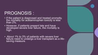 PROGNOSIS :
• If the patient is diagnosed and treated promptly,
the mortality for acetaminophen toxicity is less
than 2%.
• However, if patients present late and have
developed severe liver failure, the mortality is
high.
• About 1% to 3% of patients with severe liver
failure need to undergo a liver transplant as a life-
saving measure.
 