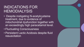 INDICATIONS FOR
HEMODIALYSIS
• Despite instigating N-acetylcysteine
treatment, due to evidence of
mitochondrial dysfunction together with
an exceedingly high paracetamol level.
• Fluctuating Consciousness
• Persistent Lactic Acidosis despite fluid
resuscitation
 