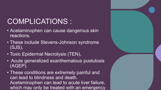 COMPLICATIONS :
• Acetaminophen can cause dangerous skin
reactions.
• These include Stevens-Johnson syndrome
(SJS),
• Toxic Epidermal Necrolysis (TEN),
• Acute generalized exanthematous pustulosis
(AGEP).
• These conditions are extremely painful and
can lead to blindness and death.
Acetaminophen can lead to acute liver failure,
which may only be treated with an emergency
 