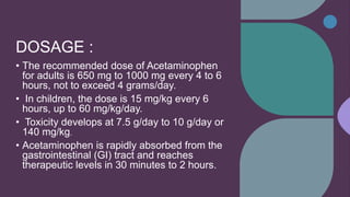 DOSAGE :
• The recommended dose of Acetaminophen
for adults is 650 mg to 1000 mg every 4 to 6
hours, not to exceed 4 grams/day.
• In children, the dose is 15 mg/kg every 6
hours, up to 60 mg/kg/day.
• Toxicity develops at 7.5 g/day to 10 g/day or
140 mg/kg.
• Acetaminophen is rapidly absorbed from the
gastrointestinal (GI) tract and reaches
therapeutic levels in 30 minutes to 2 hours.
 