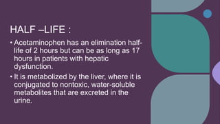 HALF –LIFE :
• Acetaminophen has an elimination half-
life of 2 hours but can be as long as 17
hours in patients with hepatic
dysfunction.
• It is metabolized by the liver, where it is
conjugated to nontoxic, water-soluble
metabolites that are excreted in the
urine.
 