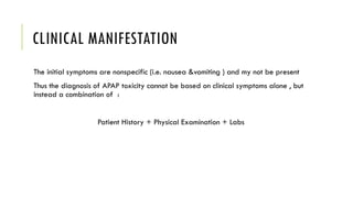 CLINICAL MANIFESTATION
The initial symptoms are nonspecific (i.e. nausea &vomiting ) and my not be present
Thus the diagnosis of APAP toxicity cannot be based on clinical symptoms alone , but
instead a combination of :
Patient History + Physical Examination + Labs
 