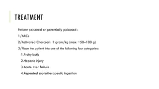 TREATMENT
Patient poisoned or potentially poisoned :
1/ABCs
2/Activated Charcoal : 1 gram/kg (max ~50–100 g)
3/Place the patient into one of the following four categories:
1.Prohylactic
2.Hepatic injury
3.Acute liver failure
4.Repeated supratherapeutic ingestion
 
