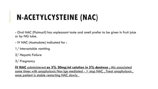 N-ACETYLCYSTEINE (NAC)
- Oral NAC (Fluimucil) has unpleasant taste and smell prefer to be given in fruit juice
or by NG tube.
- IV NAC (Acetadote) indicated for :
1/ Interactable vomiting
2/ Hepatic Failure
3/ Pregnancy
IV NAC administered as 3% 30mg/ml solution in 5% dextrose ; this associated
some times with anaphylaxis Non Ige mediated - > stop NAC , Treat anaphylaxis ,
once patient is stable restarting NAC slowly
 