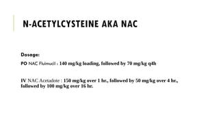 N-ACETYLCYSTEINE AKA NAC
Dosage:
PO NAC Fluimucil : 140 mg/kg loading, followed by 70 mg/kg q4h
IV NAC Acetadote : 150 mg/kg over 1 hr., followed by 50 mg/kg over 4 hr.,
followed by 100 mg/kg over 16 hr.
 