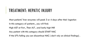 TREATMENT: HEPATIC INJURY
Most patients' liver enzymes will peak 3 or 4 days after their ingestion
In this category of patients , you will find:
High AST at first , Then ALT , and lastly high INR
Any patient with this category should START NAC
If the LFTs falling you can discontinue NAC ( don’t rely on clinical findings) .
 