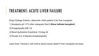 TREATMENT: ACUTE LIVER FAILURE
King’s College Criteria : determine which patient is for liver transplant
1/Academia pH <7.3 after adequate fluid ( Alone indicate transplant)
2/Coagulopathy INR >6
3/Renal dysfunction Creatinine >3.4mg/dl
4/Grade 3 or 4 Hepatic encephalopathy
Lactic Acid >3mmol/L with criteria above means death if liver transplant not done.
 