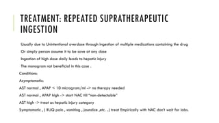 TREATMENT: REPEATED SUPRATHERAPEUTIC
INGESTION
Usually due to Unintentional overdose through ingestion of multiple medications containing the drug
Or simply person assume it to be save at any dose
Ingestion of high dose daily leads to hepatic injury
The monogram not beneficial in this case .
Conditions:
Asymptomatic:
AST normal , APAP < 10 microgram/ml -> no therapy needed
AST normal , APAP high -> start NAC till “non-detectable”
AST high -> treat as hepatic injury category
Symptomatic , ( RUQ pain , vomiting , jaundice ,etc. ..) treat Empirically with NAC don’t wait for labs.
 