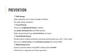 PREVENTION
✅ Safe Storage
•Keep medications out of reach and sight of children.
•Use child-resistant containers.
✅ Correct Dosing
•Always use weight-based dosing in children.
•Use proper dosing devices (not kitchen spoons).
•Follow dosing intervals (e.g., every 4–6 hours, not more).
✅ Avoid Double Dosing
•Do not combine multiple medications containing acetaminophen (e.g., cold + fever meds).
•Be aware of brand names and combination products that contain APAP.
✅ Medical Supervision
•Consult a physician before using APAP in infants under 3 months.
•Avoid chronic or high-dose use without supervision.
 