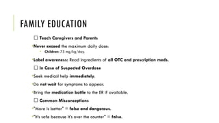 FAMILY EDUCATION
🧠 Teach Caregivers and Parents
•Never exceed the maximum daily dose:
• Children: 75 mg/kg/day.
•Label awareness: Read ingredients of all OTC and prescription meds.
🆘 In Case of Suspected Overdose
•Seek medical help immediately.
•Do not wait for symptoms to appear.
•Bring the medication bottle to the ER if available.
💬 Common Misconceptions
•"More is better" = false and dangerous.
•"It’s safe because it’s over the counter" = false.
 