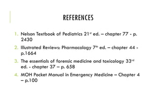 REFERENCES
1. Nelson Textbook of Pediatrics 21st
ed. – chapter 77 - p.
2430
2. Illustrated Reviews: Pharmacology 7th
ed. – chapter 44 -
p.1664
3. The essentials of forensic medicine and toxicology 33rd
ed. - chapter 37 – p. 658
4. MOH Pocket Manual in Emergency Medicine – Chapter 4
– p.100
 