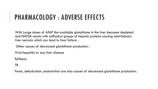 PHARMACOLOGY : ADVERSE EFFECTS
With Large doses of APAP the available glutathione in the liver becomes depleted
and NAPQI reacts with sulfhydryl groups of hepatic proteins causing centrilobular
liver necrosis which can lead to liver failure .
Other causes of decreased glutathione production :
Viral hepatitis or any liver disease
Epilepsy
TB
Fever, dehydration ,malnutrition are also causes of decreased glutathione production.
 