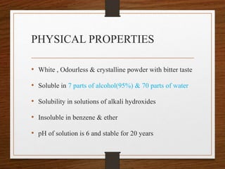 PHYSICAL PROPERTIES
• White , Odourless & crystalline powder with bitter taste
• Soluble in 7 parts of alcohol(95%) & 70 parts of water
• Solubility in solutions of alkali hydroxides
• Insoluble in benzene & ether
• pH of solution is 6 and stable for 20 years
