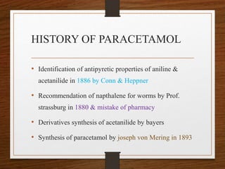 HISTORY OF PARACETAMOL
• Identification of antipyretic properties of aniline &
acetanilide in 1886 by Conn & Heppner
• Recommendation of napthalene for worms by Prof.
strassburg in 1880 & mistake of pharmacy
• Derivatives synthesis of acetanilide by bayers
• Synthesis of paracetamol by joseph von Mering in 1893