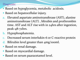 Diagnosis:
 Based on hypoglycemia, metabolic acidosis.
 Based on hepatocellular injury.
a. Elevated aspartate aminotransferase (AST), alanine
aminotransferase (ALT) , blirubin and prothrombin
time. AST and ALT rise with in 24hrs after ingestion,
peak-48-72hrs.
b. Hypophosphatemia.
c. Decreased serum interlukin-6 or C-reactive protein
d. Bilirubin level greater than 4mg/100ml.
 Based on renal damage.
 Based on myocardial damage.
 Based on serum paaracetamol level.
 