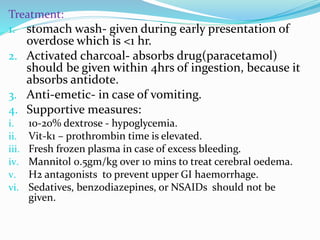 Treatment:
1. stomach wash- given during early presentation of
overdose which is <1 hr.
2. Activated charcoal- absorbs drug(paracetamol)
should be given within 4hrs of ingestion, because it
absorbs antidote.
3. Anti-emetic- in case of vomiting.
4. Supportive measures:
i. 10-20% dextrose - hypoglycemia.
ii. Vit-k1 – prothrombin time is elevated.
iii. Fresh frozen plasma in case of excess bleeding.
iv. Mannitol 0.5gm/kg over 10 mins to treat cerebral oedema.
v. H2 antagonists to prevent upper GI haemorrhage.
vi. Sedatives, benzodiazepines, or NSAIDs should not be
given.
 