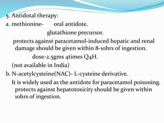 5. Antidotal therapy:
a. methionine- oral antidote.
glutathione precursor.
protects against paracetamol-induced hepatic and renal
damage should be given within 8-10hrs of ingestion.
dose-2.5gms 4times Q4H.
(not available in India)
b. N-acetylcysteine(NAC)- L-cysteine derivative.
It is widely used as the antidote for paracetamol poisoning.
protects against hepatotoxicity should be given within
10hrs of ingestion.
 