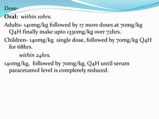 Dose-
Oral: within 10hrs.
Adults- 140mg/kg followed by 17 more doses at 70mg/kg
Q4H finally make upto 1330mg/kg over 72hrs.
Children- 140mg/kg single dose, followed by 70mg/kg Q4H
for 68hrs.
within 24hrs.
140mg/kg, followed by 70mg/kg, Q4H until serum
paracetamol level is completely reduced.
 