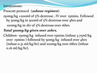 Intravenous:
Prescott protocol (20hour regimen)
150mg/kg +200ml of 5% dextrose , IV over 15mins. Followed
by 50mg/kg in 500ml of 5% dextrose over 4hrs and
100mg/kg in 1ltr of 5% dextrose over 16hrs
Total 300mg/kg given over 20hrs.
Children- 150mg/kg infused over 15mins (infuse 3.75ml/kg
over 15mins ) followed by 50mg/kg infused over 4hrs
(infuse 0.31 ml/kg/hr) and 100mg/kg over 16hrs (infuse
0.16 ml/kg/hr).
 