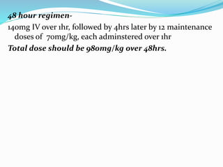 48 hour regimen-
140mg IV over 1hr, followed by 4hrs later by 12 maintenance
doses of 70mg/kg, each adminstered over 1hr
Total dose should be 980mg/kg over 48hrs.
 