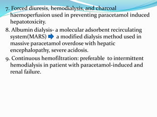7. Forced diuresis, hemodialysis, and charcoal
haemoperfusion used in preventing paracetamol induced
hepatotoxicity.
8. Albumin dialysis- a molecular adsorbent recirculating
system(MARS) a modified dialysis method used in
massive paracetamol overdose with hepatic
encephalopathy, severe acidosis.
9. Continuous hemofiltration: preferable to intermittent
hemodialysis in patient with paracetamol-induced and
renal failure.
 