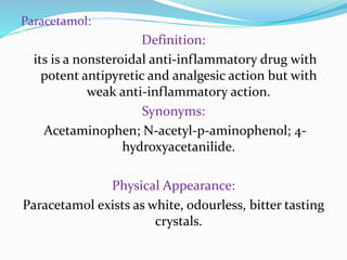Paracetamol:
Definition:
its is a nonsteroidal anti-inflammatory drug with
potent antipyretic and analgesic action but with
weak anti-inflammatory action.
Synonyms:
Acetaminophen; N-acetyl-p-aminophenol; 4-
hydroxyacetanilide.
Physical Appearance:
Paracetamol exists as white, odourless, bitter tasting
crystals.
 
