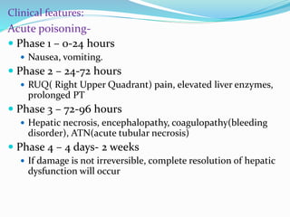 Clinical features:
Acute poisoning-
 Phase 1 – 0-24 hours
 Nausea, vomiting.
 Phase 2 – 24-72 hours
 RUQ( Right Upper Quadrant) pain, elevated liver enzymes,
prolonged PT
 Phase 3 – 72-96 hours
 Hepatic necrosis, encephalopathy, coagulopathy(bleeding
disorder), ATN(acute tubular necrosis)
 Phase 4 – 4 days- 2 weeks
 If damage is not irreversible, complete resolution of hepatic
dysfunction will occur
 