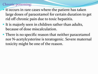 Chronic poisoning:
 it occurs in rare cases where the patient has taken
large doses of paracetamol for certain duration to get
rid off chronic pain due to toxic hepatitis.
 It is majorly seen in children rather than adults,
because of dose miscalculation.
 There is no specific reason that neither paracetamol
nor N-acetylcysterine is teratogenic. Severe maternal
toxicity might be one of the reason.
 
