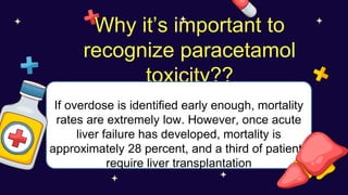 Why it’s important to
recognize paracetamol
toxicity??
If overdose is identified early enough, mortality
rates are extremely low. However, once acute
liver failure has developed, mortality is
approximately 28 percent, and a third of patients
require liver transplantation
 