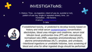 INVESTIGATIoNS:
1- History: Time , co-ingestion, intent of use (ie, suicidal or not),
pattern of use (eg, single or repeated doses), time , co-
morbidties , risk factors.
2-serum acetaminophen
3- labs
If established toxicity, or predicted to develop toxicity based on
history and initial serum acetaminophen concentration:
electrolytes, blood urea nitrogen and creatinine, serum total
bilirubin level, prothrombin time (PT) with international
normalized ratio (INR), aspartate aminotransferase (AST),
alanine aminotransferase (ALT), amylase, and urinalysis.
- intentional ingestions or unreliable histories, toxic screening of
blood and urine for other ingested drugs should be performed
 