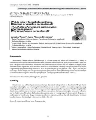 Anestezjologia i Ratownictwo 2010; 4: 510-513

                   Anestezjologia • Ratownictwo • Nauka • Praktyka / Anaesthesiology • Rescue Medicine • Science • Practice


      A R T Y K U Ł P O G L Ą D O W Y / R E V I E W PA P E R
      Otrzymano/Submitted: 09.11.2010 • Poprawiono/Corrected: 17.11.2010 • Zaakceptowano/Accepted: 18.11.2010
      © Akademia Medycyny



        Wybór leku w farmakoterapii bólu.
        Dlaczego oryginalny paracetamol?
        The choice of analgesic drugs in pain
        pharmacotherapy.
        Why brand-name paracetamol?

        Jarosław Woroń1,2, Iwona Filipczak-Bryniarska3
        1
          Zakład Farmakologii Klinicznej, Katedra Farmakologii, Uniwersytet Jagielloński
          Collegium Medicum, Kraków
        2
          Uniwersytecki Ośrodek Monitorowania i Badania Niepożądanych Działań Leków, Uniwersytet Jagielloński
          Collegium Medicum, Kraków
        3
          Klinika Leczenia Bólu i Opieki Paliatywnej, Katedra Chorób Wewnętrznych i Gerontologii Uniwersytet
          Jagielloński Collegium Medicum, Kraków



      Streszczenie

          Skuteczność i bezpieczeństwo farmakoterapii są zależne w znacznej mierze od wyboru leku. Z uwagi na
      konieczność redukcji kosztów farmakoterapii wiele systemów refundacji leków opartych jest na lekach generycz-
      nych. Leki generyczne umożliwiają stosowanie nowych substancji czynnych u znacznie większej liczby pacjentów.
      Nie wolno jednak zapominać, że skuteczność i tolerancja różnych leków zawierających tę samą substancję czynną
      u tego samego pacjenta może być odmienna. Stąd też powstaje praktyczne pytanie, kiedy i w jakich sytuacjach
      klinicznych można bezpiecznie zastąpić leki oryginalne generycznymi bez ryzyka zmniejszenia skuteczności terapii
      i wzrostu ryzyka wystąpienia działań niepożądanych. Anestezjologia i Ratownictwo 2010; 4: 510-513.

      Słowa kluczowe: paracetamol, leki oryginalne, generyki

      Summary

           Effectiveness and safety of pain pharmacotherapy depends to a large extent on the choice of drugs. Due to
      necessity of reducing the cost of running the entire health system in many countries more and more generic drugs
      are being registered in order to make them more accessible to a greater number of patients. We often forget that the
      effectiveness and tolerance to treatment using different preparations of drugs containing the same active substance
      may not be the same. Therefore , the fundamental question arises in which groups of patients generic drugs can be
      used in place of brand-name drugs, which can also be very expensive, without the risk of making the treatment
      less effectiveness. Anestezjologia i Ratownictwo 2010; 4: 510-513.

      Keywords: paracetamol, brand name drugs, generics




                                                                   510

510
 