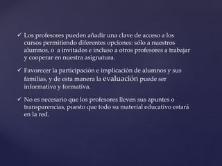  Los profesores pueden añadir una clave de acceso a los
cursos permitiendo diferentes opciones: sólo a nuestros
alumnos, o a invitados e incluso a otros profesores a trabajar
y cooperar en nuestra asignatura.
 Favorecer la participación e implicación de alumnos y sus
familias, y de esta manera la evaluación puede ser
informativa y formativa.
 No es necesario que los profesores lleven sus apuntes o
transparencias, puesto que todo su material educativo estará
en la red.
 