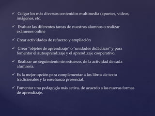  Colgar los más diversos contenidos multimedia (apuntes, videos,
imágenes, etc.
 Evaluar las diferentes tareas de nuestros alumnos o realizar
exámenes online
 Crear actividades de refuerzo y ampliación
 Crear "objetos de aprendizaje" o "unidades didácticas" y para
fomentar el autoaprendizaje y el aprendizaje cooperativo.
 Realizar un seguimiento sin esfuerzo, de la actividad de cada
alumno/a.
 Es la mejor opción para complementar a los libros de texto
tradicionales y la enseñanza presencial.
 Fomentar una pedagogía más activa, de acuerdo a las nuevas formas
de aprendizaje.
 