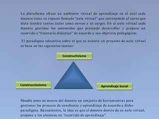 La plataforma ofrece un ambiente virtual de aprendizaje en el cua l cada
docente tiene su espacio llamado “aula virtual” que corresponde al curso que
dicta (tendrá tantas aulas como cursos a su cargo). En el aula virtual cada
docente gestiona los contenidos que pretende desarrollar y prepara un
recorrido o “itinerario didáctico” de acuerdo a sus objetivos pedagógicos.
El paradigma educativo sobre el que se asienta un proyecto de aula virtual
se basa en las siguientes teorías:
Moodle pone en manos del docente un conjunto de herramientas para
gestionar los procesos de enseñanza y aprendizaje de acuerdo a dicho
paradigma. Básicamente, la idea es que el docente dentro de su aula virtual,
propone a los alumnos un “recorrido de aprendizaje”
Constructivismo
Aprendizaje SocialConstruccionismo
 