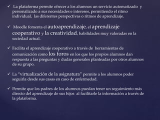  La plataforma permite ofrecer a los alumnos un servicio automatizado y
personalizado a sus necesidades e intereses, permitiendo el ritmo
individual, las diferentes perspectivas o ritmos de aprendizaje.
 Moodle fomenta el autoaprendizaje, el aprendizaje
cooperativo y la creatividad, habilidades muy valoradas en la
sociedad actual.
 Facilita el aprendizaje cooperativo a través de herramientas de
comunicación como los foros en los que los propios alumnos dan
respuesta a las preguntas y dudas generales planteadas por otros alumnos
de su grupo.
 La “virtualización de la asignatura” permite a los alumnos poder
seguirla desde sus casas en caso de enfermedad.
 Permite que los padres de los alumnos puedan tener un seguimiento más
directo del aprendizaje de sus hijos al facilitarle la información a través de
la plataforma.
 