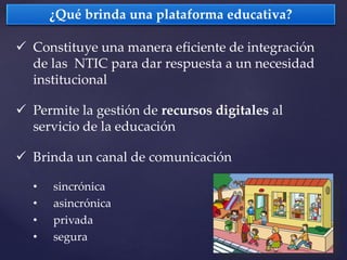  Constituye una manera eficiente de integración
de las NTIC para dar respuesta a un necesidad
institucional
 Permite la gestión de recursos digitales al
servicio de la educación
 Brinda un canal de comunicación
• sincrónica
• asincrónica
• privada
• segura
¿Qué brinda una plataforma educativa?
 