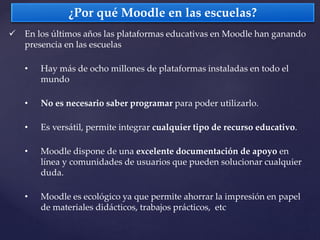  En los últimos años las plataformas educativas en Moodle han ganando
presencia en las escuelas
• Hay más de ocho millones de plataformas instaladas en todo el
mundo
• No es necesario saber programar para poder utilizarlo.
• Es versátil, permite integrar cualquier tipo de recurso educativo.
• Moodle dispone de una excelente documentación de apoyo en
línea y comunidades de usuarios que pueden solucionar cualquier
duda.
• Moodle es ecológico ya que permite ahorrar la impresión en papel
de materiales didácticos, trabajos prácticos, etc
¿Por qué Moodle en las escuelas?
 