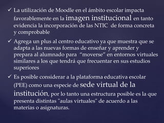  La utilización de Moodle en el ámbito escolar impacta
favorablemente en la imagen institucional en tanto
evidencia la incorporación de las NTIC de forma concreta
y comprobable
 Agrega un plus al centro educativo ya que muestra que se
adapta a las nuevas formas de enseñar y aprender y
prepara al alumnado para “moverse” en entornos virtuales
similares a los que tendrá que frecuentar en sus estudios
superiores
 Es posible considerar a la plataforma educativa escolar
(PEE) como una especie de sede virtual de la
institución, por lo tanto una estructura posible es la que
presenta distintas "aulas virtuales" de acuerdo a las
materias o asignaturas.
 