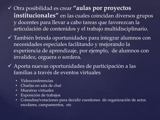  Otra posibilidad es crear “aulas por proyectos
institucionales” en las cuales coincidan diversos grupos
y docentes para llevar a cabo tareas que favorezcan la
articulación de contenidos y el trabajo multidisciplinario.
 También brinda oportunidades para integrar alumnos con
necesidades especiales facilitando y mejorando la
experiencia de aprendizaje, por ejemplo, de alumnos con
invalidez, ceguera o sordera.
 Aporta nuevas oportunidades de participación a las
familias a través de eventos virtuales
• Videoconferencias
• Charlas en sala de chat
• Muestras virtuales
• Exposición de trabajos
• Consultas/votaciones para decidir cuestiones de organización de actos
escolares, campamentos, etc
 