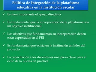  Es muy importante el apoyo directivo
 Es fundamental que la incorporación de la plataforma sea
un objetivo institucional
 Los objetivos que fundamentan su incorporación deben
estar expresados en el PEI
 Es fundamental que exista en la institución un líder del
proyecto
 La capacitación a los docentes es una pieza clave para el
éxito de la puesta en práctica
Política de Integración de la plataforma
educativa en la institución escolar
 