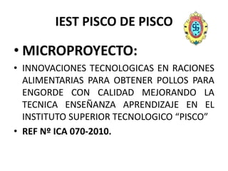 IEST PISCO DE PISCO MICROPROYECTO:  INNOVACIONES TECNOLOGICAS EN RACIONES ALIMENTARIAS PARA OBTENER POLLOS PARA ENGORDE CON CALIDAD MEJORANDO LA TECNICA ENSEÑANZA APRENDIZAJE EN EL INSTITUTO SUPERIOR TECNOLOGICO “PISCO” REF Nº ICA 070-2010. 