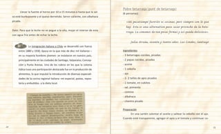 22 23
	 	 La inmigración italiana a Chile se desarrolló con fuerza
entre 1880 y 1930, época en la que más de diez mil italianos –
en su mayoría hombres jóvenes- se instalaron en nuestro país,
principalmente en las ciudades de Santiago, Valparaíso, Concep-
ción y Punta Arenas. Uno de los rubros en los que la colonia
itálica tuvo una participación destacada fue en la producción de
alimentos, lo que impulsó la introducción de diversas especiali-
dades de la cocina regional italiana –en especial, pastas, repos-
tería y embutidos- a la dieta local.
	 Llevar la fuente al horno por 10 a 15 minutos o hasta que la sal-
sa esté burbujeante y el queso derretido. Servir caliente, con albahaca
picada.
Dato: Para que la leche no se pegue a la olla, mojar el interior de esta
con agua fría antes de echar la leche.
(6 personas)
«Mi pasatiempo favorito es cocinar, pero siempre con lo que
hay. Esta es una alternativa para sacar provecho de la beta-
rraga. La comemos de tan pocas formas y así queda deliciosa».
Julia Urzúa, sesenta y tantos años. Las Condes, Santiago
Ingredientes
- 3 betarragas cocidas, picadas
- 2 papas cocidas, picadas
- aceite
- 1 cebolla
- ajo
- 1- 2 tallos de apio picados
- 1 tomate, en cubitos
- sal, pimienta
- comino
- albahaca
- cilantro picado
Preparación
	 En una sartén calentar el aceite y saltear la cebolla con el ajo.
Cuando esté transparente, agregar el apio y el tomate y continuar co-
Pobre betarraga (puré de betarraga)
 