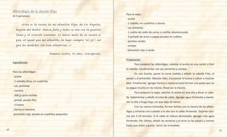 28 29
Para la sopa:
- aceite
- 1 cebolla, en cuadritos o pluma
- sal, pimienta
- 1 cubito de caldo de carne o costilla, desmenuzado
- 1 puñado de arroz o papas picadas en cubitos
- porotos verdes
- arvejas
- pimentón rojo o verde
Preparación
	 Para preparar las albóndigas, calentar el aceite en una sartén y freír
la cebolla. Condimentar con sal, pimienta y comino.
	 En una fuente, poner la carne molida y añadir la cebolla frita, el
perejil y el pimentón. Mezclar bien, incorporar el huevo y volver a mezclar
bien. Finalmente, agregar harina o maicena hasta formar una pasta que no
se pegue mucho en las manos. Reservar la mezcla.
	 Para preparar la sopa, calentar el aceite en una olla y dorar la cebo-
lla. Salpimentar y añadir el cubo de caldo. Agregar agua hirviendo y mante-
ner la olla a fuego bajo, sin que deje de hervir.
	 Con las manos húmedas, formar bolitas con la mezcla de las albón-
digas y echarlas con cuidado a la olla con el caldo hirviendo. Dejarlas coci-
nar por 5-10 minutos. Si el caldo se reduce demasiado, agregar más agua
hirviendo. Por último, añadir las verduras y el arroz (o las papas) y cocinar
hasta que estén a punto. Servir de inmediato.
(4-5 personas)
	 «Esta es la receta de mi abuelita Olga, de Los Ángeles,
Región del Biobío. Nunca falla y todos se van con la guatita
llena y el corazón contento. Lo único malo de la receta es
que, al igual que mi abuelita, la hago siempre “al ojo”, así
que las medidas son bien aleatorias...»
Tamara Castro, 33 años. Concepción.
Ingredientes
Para las albóndigas:
- aceite
- 1 cebolla chica, en cuadritos
- sal, pimienta
- comino
- 300 g carne molida
- perejil, picado fino
- 1 huevo
- harina o maicena
-pimentón rojo, picado en cuadritos pequeños
Albóndigas de la abuela Olga
 