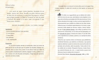 32 33
Pollo al coñac
(4-6 personas)
	 «Les envío mi mejor receta familiar, heredada de mi
madre, María Inés Meza. Resulta un plato delicioso para
los días fríos de invierno y es muy fácil de preparar, incluso
para grupos grandes. Lo ideal es cocinarlo en olla de greda
y llevarlo ahí mismo a la mesa, como corresponde a una
buena mesa chilena».
Marcela Hernández, 42 años. Las Condes, Santiago.
Ingredientes
- trutros de pollo (calcular 2 por persona)
- 2 l vino blanco
- 1 copa coñac
- sal, pimienta
- 1 cda. mantequilla
Preparación
	 En una olla de greda, derretir la mantequilla y dorar los trutros de
pollo (yo los uso sin piel para que no queden tan pesados). Agregar sal y
pimienta, dorar un poco más y verter el vino blanco hasta que todas las
presas queden completamente cubiertas. Agregar el coñac, rectificar la sa-
zón y cocinar en la olla de greda semitapada, a fuego bajo, por aproxima-
damente una hora y media.
	 Se puede llevar a la mesa en la misma olla y servir con papas fritas
o papas duquesa. El caldo de la cocción se sirve aparte, en tazones de
consomé.
	 	 El coñac es un aguardiente que se obtiene de la desti-
lación de vino de uva y que solía beberse como bajativo en las
casas de las familias acomodadas del Chile decimonónico. En las
últimas décadas de ese siglo la cultura nacional experimentó un
afrancesamiento que modificó los hábitos de las élites locales,
influencia que se manifestó especialmente en la cocina. La gas-
tronomía criolla adoptó las técnicas, modas y menús impues-
tos por el arte culinario francés, cuyo influjo se aprecia en las
cartas de los restaurantes, en los menús de los banquetes y en
los manuales de cocina y revistas de la época. El uso del coñac
como ingrediente de comidas y postres es un ejemplo de dicha
tendencia.
«Nosotros que nacemos ahora a la francesa; que paladeamos
bombones franceses; que vestimos a la francesa, i que apenas
sabemos deletrear cuando no vemos otra cosa escrita sobre las
portadas de las tiendas, sobre las paredes, i hasta sobre el mis-
mo asfalto de las veredas: Peluquería francesa; modas france-
sas, sastrería francesa, etc., etc., (…) ¿qué mucho es que se nos
afrancese hasta la médula de los huesos?»
(Vicente Pérez Rosales, Recuerdos del pasado, 1886, p. 420).
 