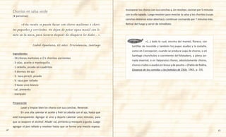 42 43
Incorporar los choros con sus conchas y, sin revolver, cocinar por 5 minutos
con la olla tapada. Luego revolver para mezclar la salsa y los choritos (cuyas
conchas debieran estar abiertas) y continuar cocinando por 7 minutos más.
Retirar del fuego y servir de inmediato.
(4 personas)
	 «Esta receta se puede hacer con choros maltones o chori-
tos pequeños y corrientes. No dejen de poner agua manil con li-
món en la mesa, para lavarse después de chuparse los dedos…».
Isabel Apaolaza, 65 años. Providencia, Santiago
Ingredientes
- 24 choros maltones o 2 k choritos corrientes
- 3 cdas. aceite o mantequilla
- 1 cebolla, picada en cuadritos
- 3 dientes de ajo
- ½  taza perejil, picado
- ½  taza pan rallado
- 3 tazas vino blanco
- sal, pimienta
- merquén
Preparación
	 Lavar y limpiar bien los choros con sus conchas. Reservar.
	 En una olla calentar el aceite y freír la cebolla con el ajo, hasta que
esté transparente. Agregar el vino y dejarlo calentar unos minutos, para
que se evapore el alcohol. Añadir sal, pimienta y merquén a gusto. Luego
agregar el pan rallado y revolver hasta que se forme una mezcla espesa.
Choritos en salsa verde
	 	     «(…) todo lo cual, encima del mantel, florece, con
tortillas de rescoldo y también las papas asadas y la castaña,
como en Concepción, cuando se produce sopa de choros, o en
Santiago chunchules o cocimiento del Matadero, a plena jor-
nada invernal, o en Valparaíso choros, absolutamente choros,
choros crudos o asados en brasa y de peumo.» (Pablo de Rokha,
Epopeya de las comidas y las bebidas de Chile, 1965, p. 10).
 