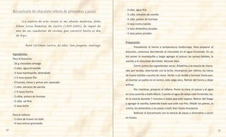 52 53
- 3 cdas. agua fría
- ½ cdta. extracto de vainilla
- ¼ cdta. polvos de hornear
- ¼ taza crema batida
- ⅓ taza almendras picadas
- ⅓ taza pasas picadas
Preparación
	 Precalentar el horno a temperatura media-baja. Para preparar el
bizcocho, comenzar derritiendo el chocolate en el agua hirviendo. En un
bol poner la mantequilla y luego agregar el azúcar, las yemas batidas, la
vainilla y el chocolate derretido. Mezclar bien.
	 Cernir juntos los ingredientes secos. Añadirlos a la mezcla de choco-
late por tandas, alternando con la leche. Incorporar, por último, las claras
de huevo batidas a punto de nieve. Verter a un molde y hornear hasta que,
al insertar un palito en el centro, este salga seco. Retirar del horno y dejar
enfriar.
	 Por mientras, preparar el relleno. Poner la clara, el azúcar y el agua
en una cacerola a baño María. Cuando el agua de abajo esté hirviendo, ba-
tir la mezcla durante 7 minutos o hasta que esté espeso. Retirar del fuego
y agregar la vainilla, batiendo hasta que esté casi frío. Añadir los polvos, la
crema, las almendras y las pasas y batir bien hasta incorporar.
	 Rellenar el bizcochuelo con la mezcla de pasas y almendras y servir
en trozos.
	 «La autora de esta receta es mi abuela materna, doña
Elena Lorca Ramírez de Castro (1909-2000), la saqué de
uno de sus cuadernos de cocina, que conservo hasta el día
de hoy».
René Cortínez Castro, 45 años. San Joaquín, Santiago
Ingredientes
Para el bizcocho:
- 56 g chocolate amargo
- 5 cdas. agua hirviendo
- ½ taza mantequilla, ablandada
- 1 ½ taza azúcar flor
- 4 huevos, claras y yemas por separado
- 1 cdta. extracto de vainilla
- 1 ¾ tazas harina
- 3 cdtas. polvos de hornear
- ¼ cdta. sal fina
- ½ taza leche
Para el relleno:
- 1 clara de huevo sin batir
- ⅞ taza azúcar granulada
Bizcochuelo de chocolate relleno de almendras y pasas
 