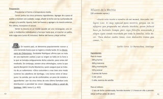 62 63
	 	 En nuestro país, se denomina popularmente «once» a
una merienda liviana que se ingiere a media tarde. En su Diccio-
nario de Chilenismos, Zorobabel Rodríguez afirma que se trata
de una expresión castiza y que su origen se halla en la hora a
la que se tomaba antiguamente dicha colación, poco antes del
mediodía. Sin embargo, existen otras etimologías, como la que
aporta Benjamín Vicuña Mackenna, quien asegura que se trata-
ría de un eufemismo: «Otra costumbre o mas bien otra moda
tuvieron los caballeros de Santiago, i era tomar entre el desa-
yuno i la comida, por via de confortativo, un poco de mistela o
aguardiente i por las once letras de este último llamaban esta
distribucion o parvidad las once» (Historia crítica y social de
Santiago, 1869, tomo II, p. 432).
Preparación
	 Precalentar el horno a temperatura media.
	 Cernir juntos los cinco primeros ingredientes. Agregar de a poco el
aceite y revolver con cuidado. Luego, añadir la leche con las cucharadas de
vinagre y la vainilla. Aparte, batir los huevos y agregar a la mezcla anterior.
Por último, incorporar el azúcar.
	 Verter la mezcla en un molde (puede ser uno rectangular, uno cir-
cular o moldecitos individuales) y hornear hasta que, al insertar un palito,
este salga seco (unos 45 minutos). Retirar del horno y dejar enfriar.
(20 unidades aprox.)
	 «Envío esta receta a nombre de mi mamá, Mercedes Mi-
lagros Laos. Es muy especial para nosotros, porque son los
alfajores que preparaba mi abuela Mechita, quien falleció
hace ya bastante tiempo, pero cuya filosofía azucarada y
alegre sigue siendo recordada por toda la familia. Solía de-
cir: “Para dulces sueños tener, ricos dulcesitos tienes que
comer...”».
Carlos Corso. Lo Barnechea, Santiago
Ingredientes
Para la masa:
- 200 g harina
- 300 g maicena
- 200 g mantequilla
- 150 g azúcar
- 3 yemas de huevo
- 1 cda. pisco
- 1 cdta. esencia de vainilla
Para el relleno:
- 1 lata de leche condensada, hervida durante 1 ½ horas en olla a presión
(dejar enfriar antes de abrir)
Alfajores de la Mechita
 